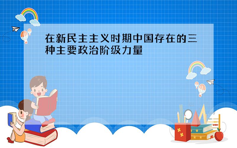 在新民主主义时期中国存在的三种主要政治阶级力量