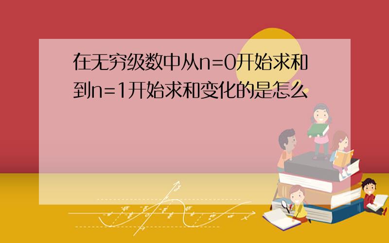 在无穷级数中从n=0开始求和到n=1开始求和变化的是怎么