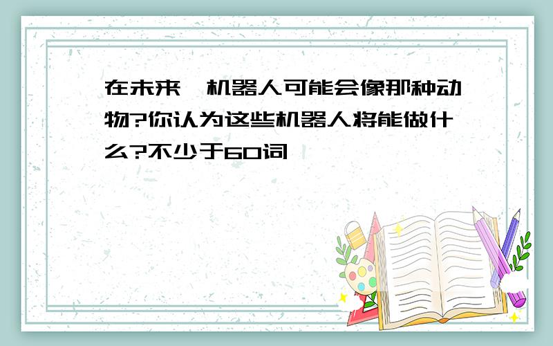 在未来,机器人可能会像那种动物?你认为这些机器人将能做什么?不少于60词