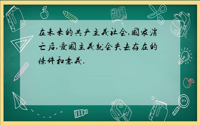 在未来的共产主义社会,国家消亡后,爱国主义就会失去存在的条件和意义.