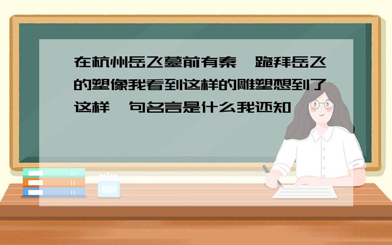 在杭州岳飞墓前有秦桧跪拜岳飞的塑像我看到这样的雕塑想到了这样一句名言是什么我还知