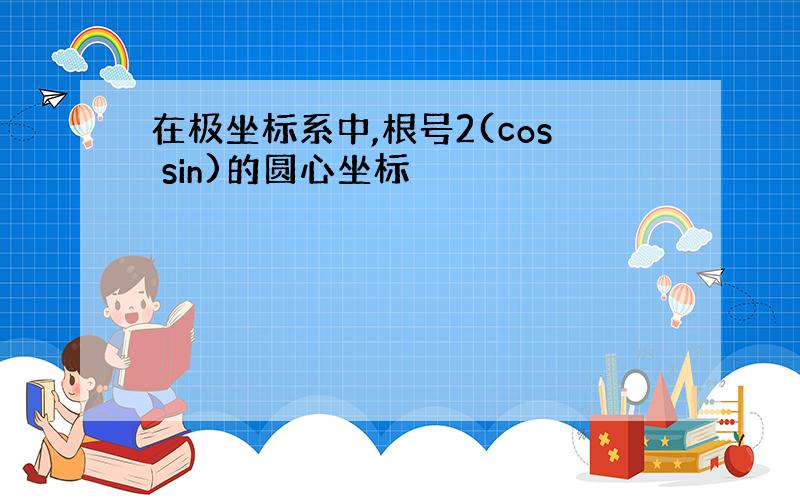 在极坐标系中,根号2(cos sin)的圆心坐标