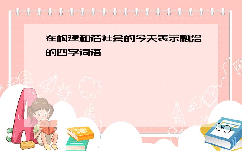 在构建和谐社会的今天表示融洽的四字词语