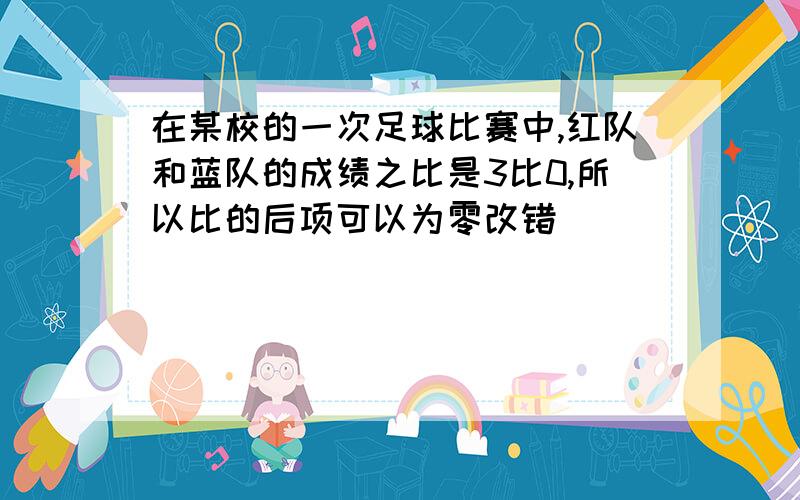 在某校的一次足球比赛中,红队和蓝队的成绩之比是3比0,所以比的后项可以为零改错