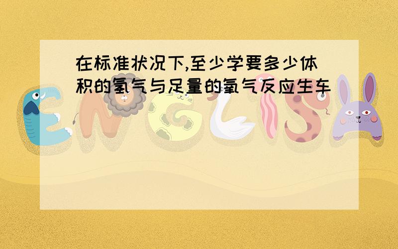 在标准状况下,至少学要多少体积的氢气与足量的氧气反应生车