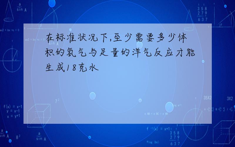 在标准状况下,至少需要多少体积的氢气与足量的洋气反应才能生成18克水