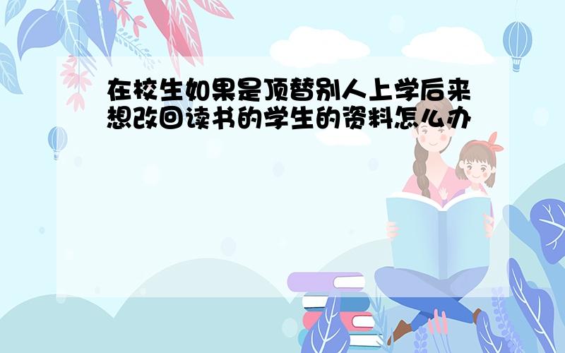 在校生如果是顶替别人上学后来想改回读书的学生的资料怎么办