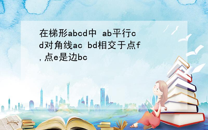 在梯形abcd中 ab平行cd对角线ac bd相交于点f,点e是边bc