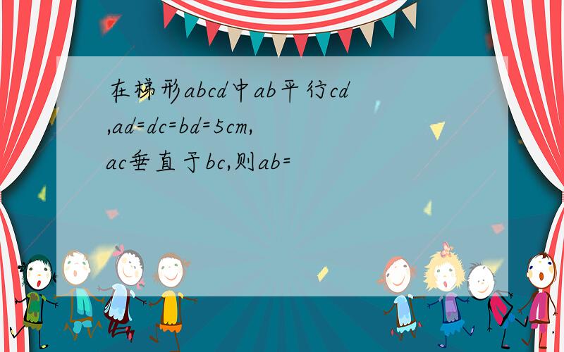 在梯形abcd中ab平行cd,ad=dc=bd=5cm,ac垂直于bc,则ab=