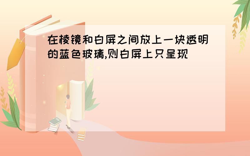 在棱镜和白屏之间放上一块透明的蓝色玻璃,则白屏上只呈现