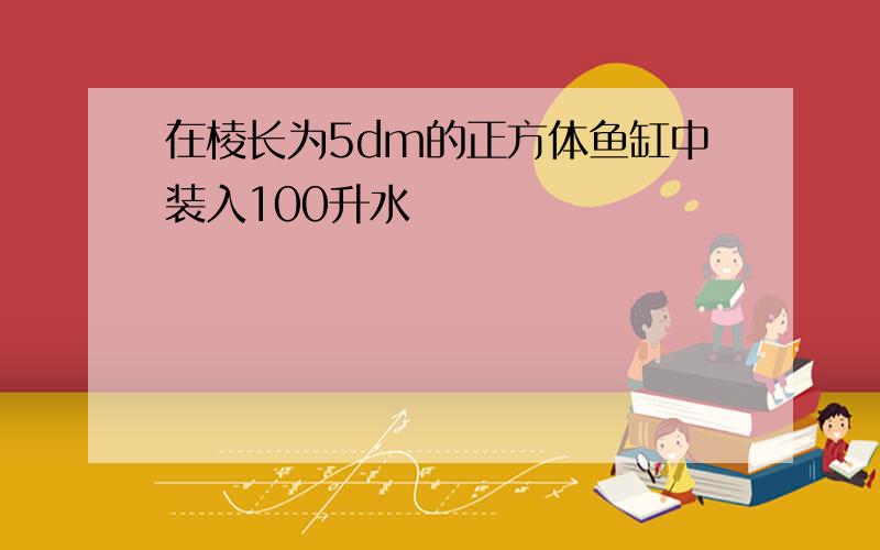 在棱长为5dm的正方体鱼缸中装入100升水