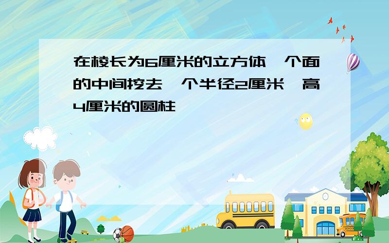 在棱长为6厘米的立方体一个面的中间挖去一个半径2厘米,高4厘米的圆柱