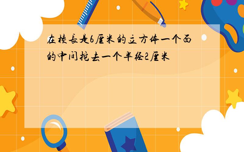 在棱长是6厘米的立方体一个面的中间挖去一个半径2厘米