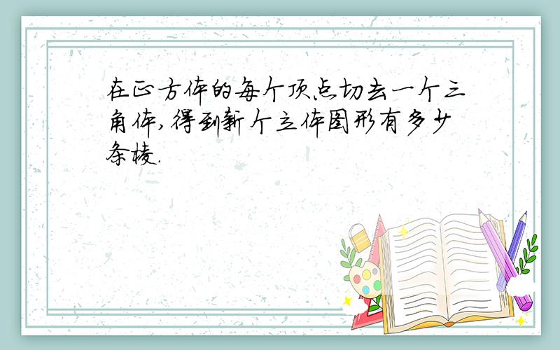 在正方体的每个顶点切去一个三角体,得到新个立体图形有多少条棱.