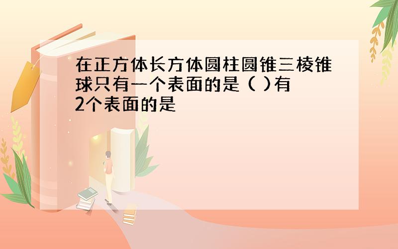 在正方体长方体圆柱圆锥三棱锥球只有一个表面的是 ( )有2个表面的是