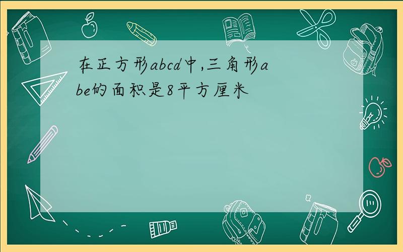 在正方形abcd中,三角形abe的面积是8平方厘米