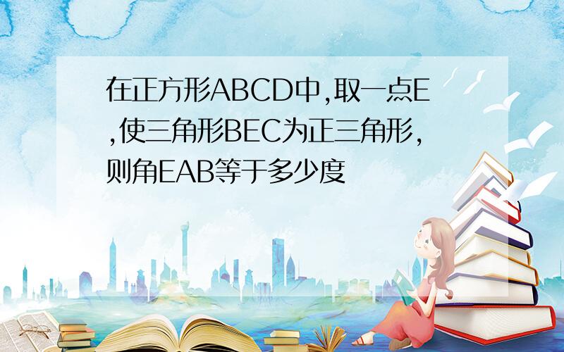 在正方形ABCD中,取一点E,使三角形BEC为正三角形,则角EAB等于多少度