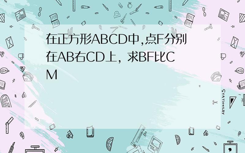 在正方形ABCD中,点F分别在AB右CD上, 求BF比CM