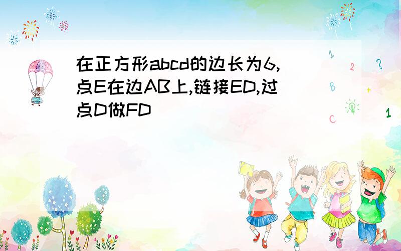 在正方形abcd的边长为6,点E在边AB上,链接ED,过点D做FD