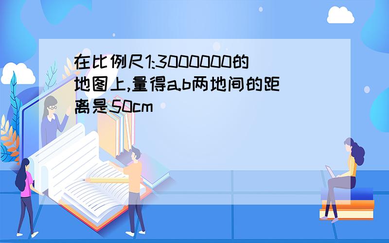 在比例尺1:3000000的地图上,量得a.b两地间的距离是50cm