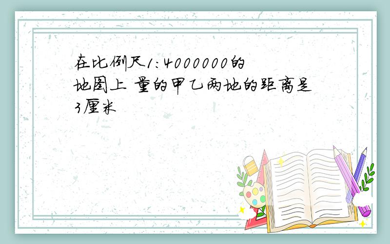 在比例尺1:4000000的地图上 量的甲乙两地的距离是3厘米