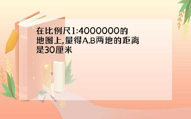 在比例尺1:4000000的地图上,量得A.B两地的距离是30厘米