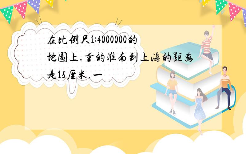 在比例尺1:4000000的地图上,量的淮南到上海的距离是15厘米.一