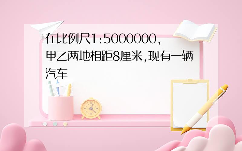 在比例尺1:5000000,甲乙两地相距8厘米,现有一辆汽车