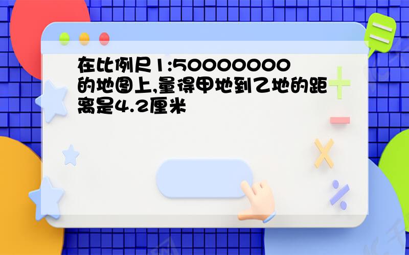 在比例尺1:50000000的地图上,量得甲地到乙地的距离是4.2厘米