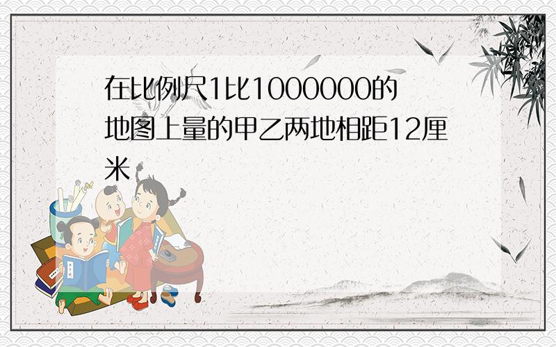 在比例尺1比1000000的地图上量的甲乙两地相距12厘米