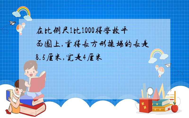 在比例尺1比1000得学校平面图上,量得长方形操场的长是8.5厘米,宽是4厘米