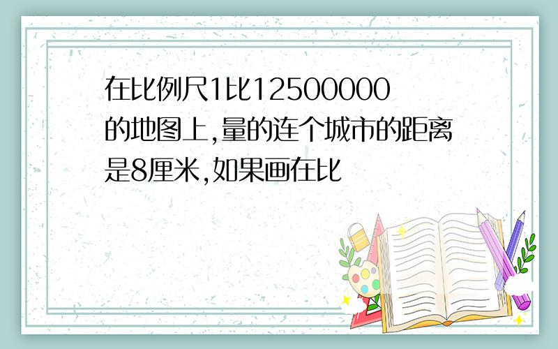 在比例尺1比12500000的地图上,量的连个城市的距离是8厘米,如果画在比