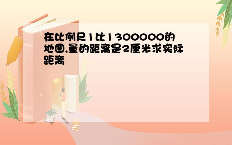 在比例尺1比1300000的地图,量的距离是2厘米求实际距离