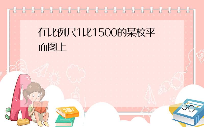 在比例尺1比1500的某校平面图上