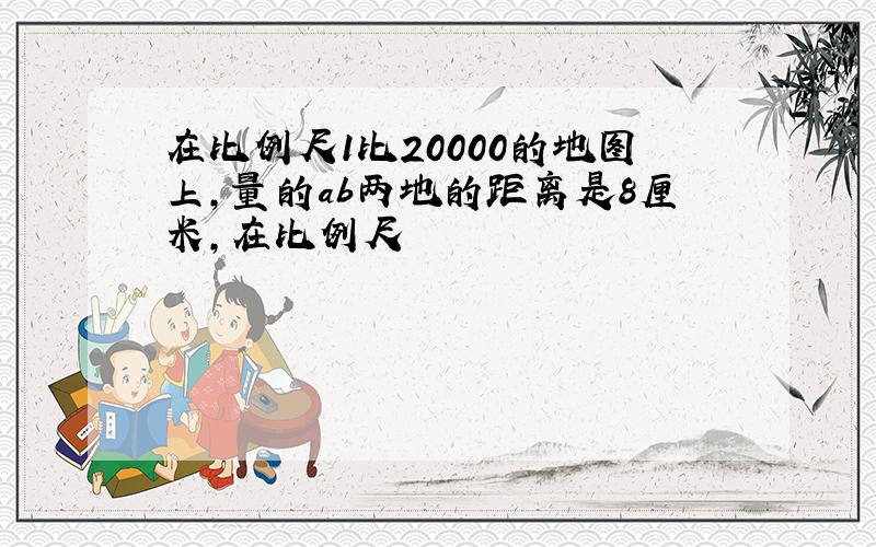 在比例尺1比20000的地图上,量的ab两地的距离是8厘米,在比例尺