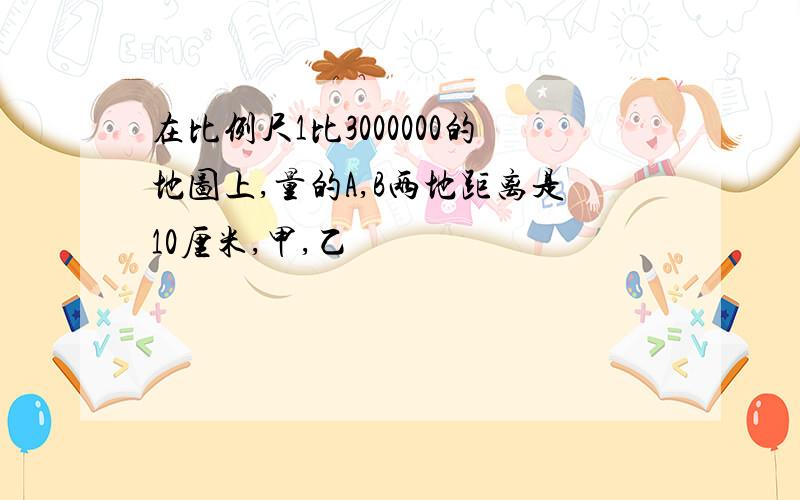 在比例尺1比3000000的地图上,量的A,B两地距离是10厘米,甲,乙