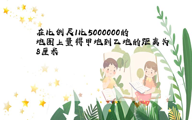 在比例尺1比5000000的地图上量得甲地到乙地的距离为8厘米