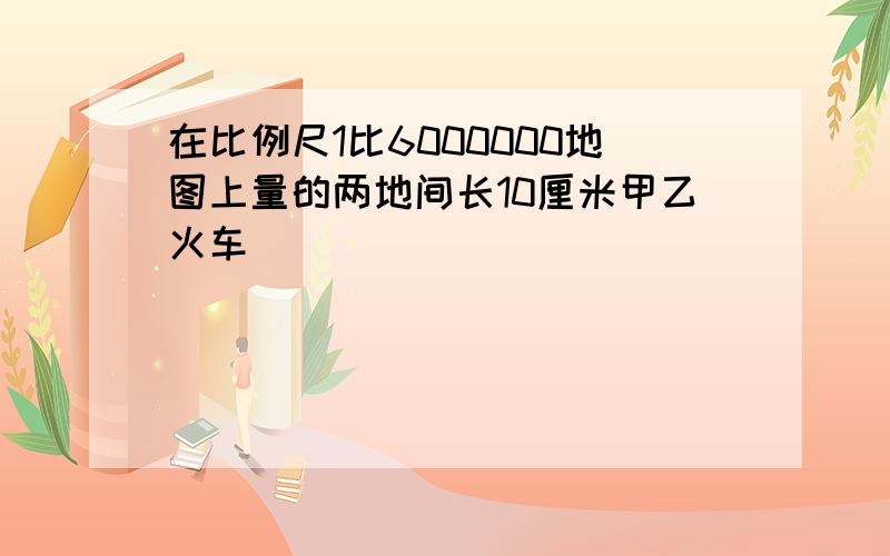 在比例尺1比6000000地图上量的两地间长10厘米甲乙火车