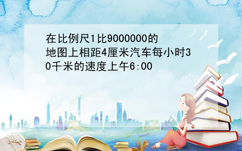 在比例尺1比9000000的地图上相距4厘米汽车每小时30千米的速度上午6:00