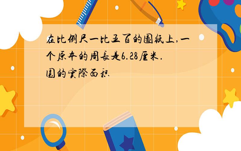 在比例尺一比五百的图纸上,一个原本的周长是6.28厘米.圆的实际面积