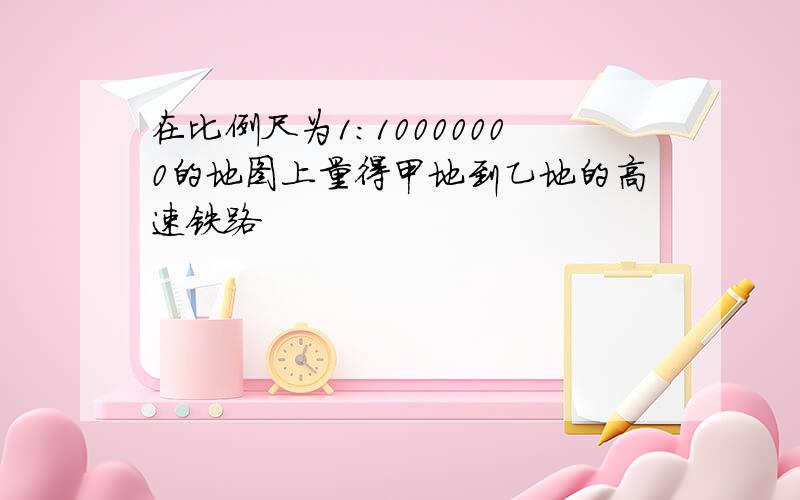 在比例尺为1:10000000的地图上量得甲地到乙地的高速铁路