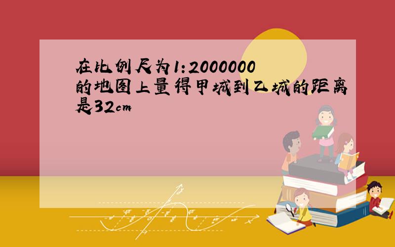 在比例尺为1:2000000的地图上量得甲城到乙城的距离是32cm