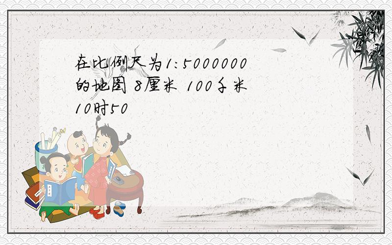 在比例尺为1:5000000的地图 8厘米 100千米 10时50