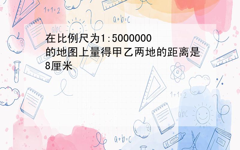 在比例尺为1:5000000的地图上量得甲乙两地的距离是8厘米