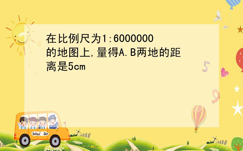 在比例尺为1:6000000的地图上,量得A.B两地的距离是5cm