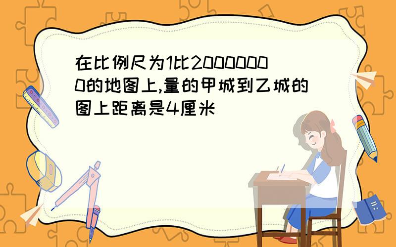 在比例尺为1比20000000的地图上,量的甲城到乙城的图上距离是4厘米