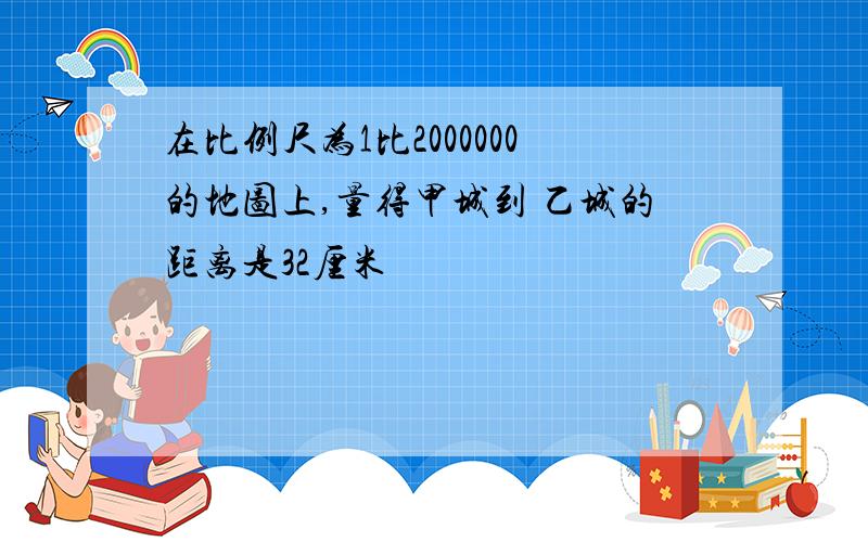 在比例尺为1比2000000的地图上,量得甲城到 乙城的距离是32厘米