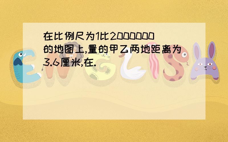 在比例尺为1比2000000的地图上,量的甲乙两地距离为3.6厘米,在.