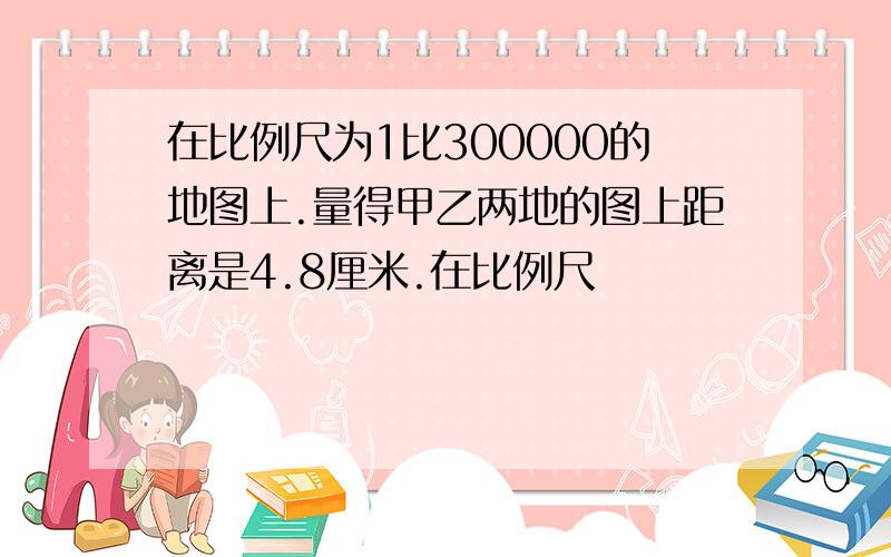 在比例尺为1比300000的地图上.量得甲乙两地的图上距离是4.8厘米.在比例尺