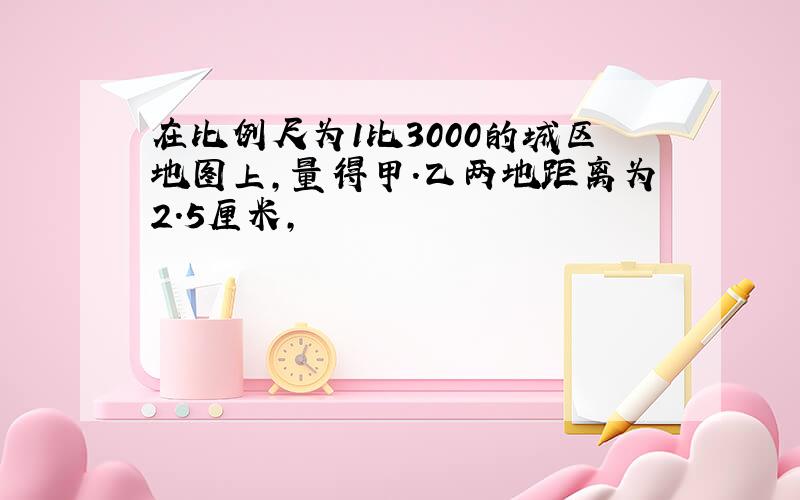 在比例尺为1比3000的城区地图上,量得甲.乙两地距离为2.5厘米,